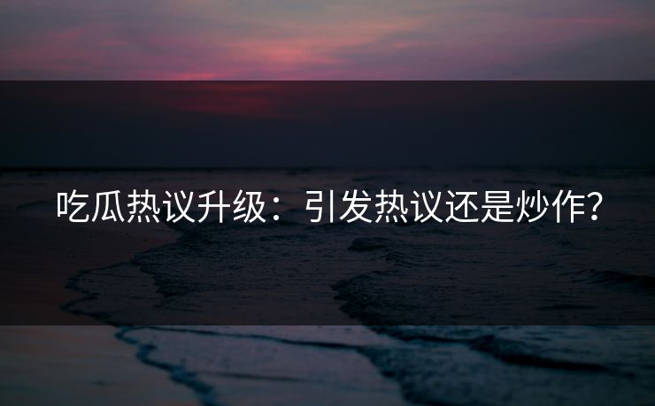 吃瓜热议升级：引发热议还是炒作？