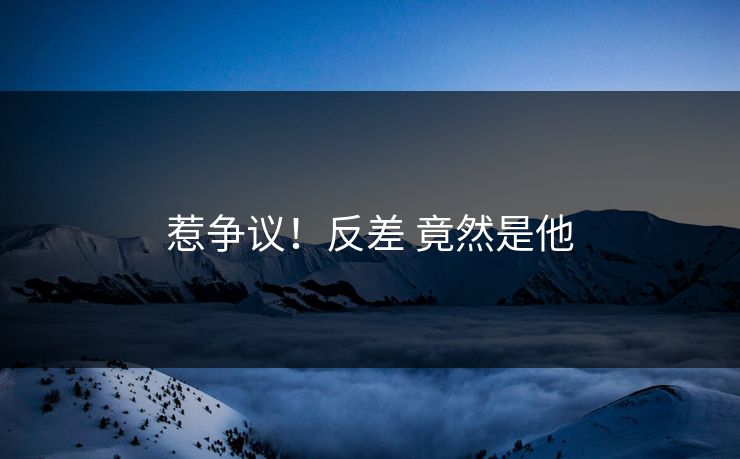 惹争议！反差 竟然是他