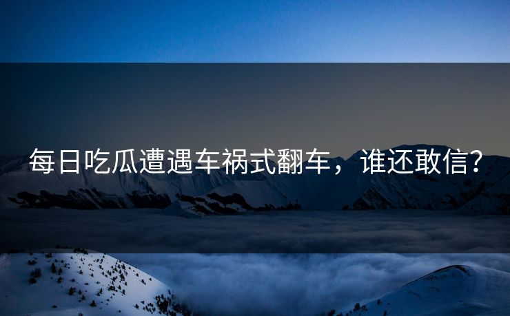 每日吃瓜遭遇车祸式翻车，谁还敢信？
