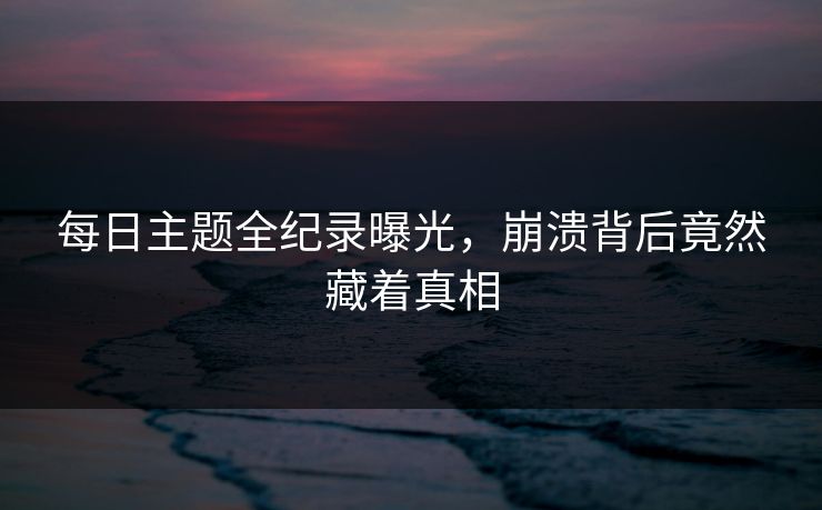 每日主题全纪录曝光，崩溃背后竟然藏着真相