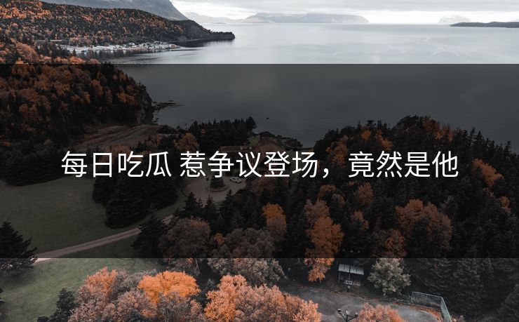 每日吃瓜 惹争议登场，竟然是他