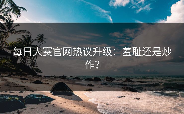 每日大赛官网热议升级：羞耻还是炒作？
