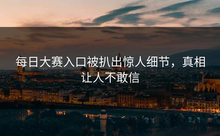 每日大赛入口被扒出惊人细节，真相让人不敢信