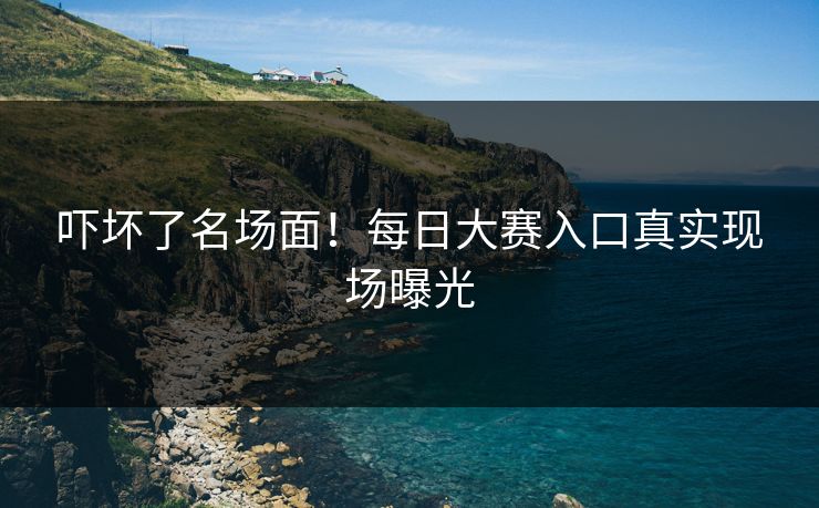 吓坏了名场面！每日大赛入口真实现场曝光
