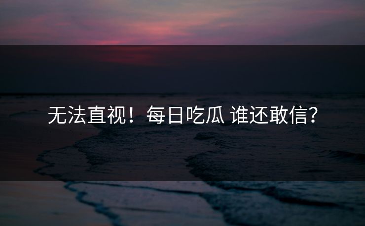 无法直视！每日吃瓜 谁还敢信？
