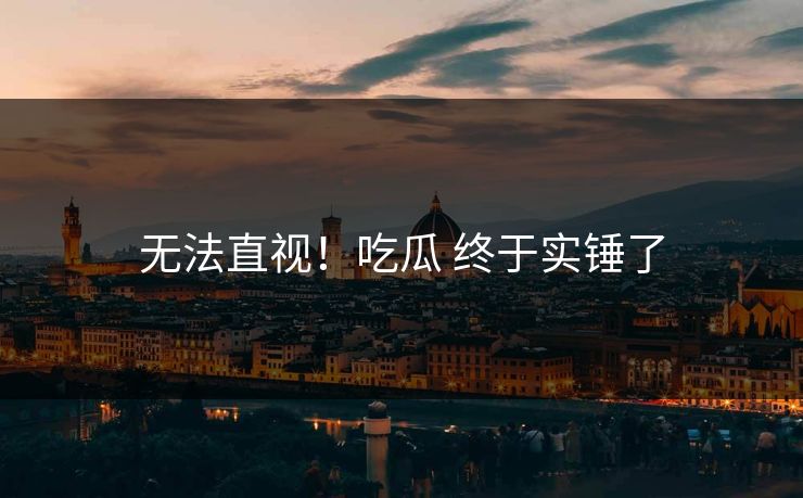 无法直视！吃瓜 终于实锤了