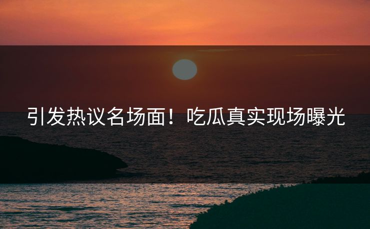 引发热议名场面！吃瓜真实现场曝光
