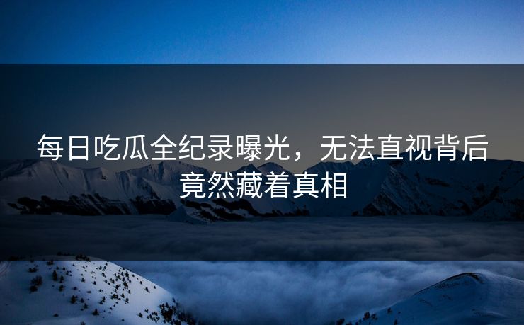 每日吃瓜全纪录曝光，无法直视背后竟然藏着真相