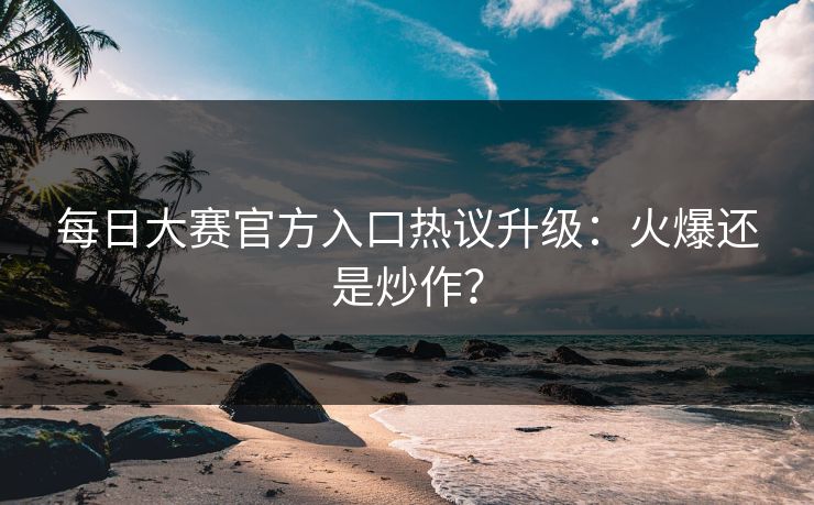 每日大赛官方入口热议升级：火爆还是炒作？