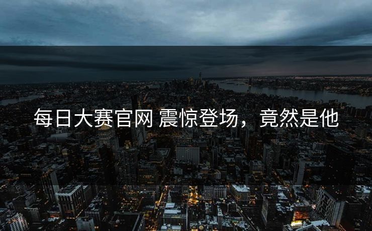 每日大赛官网 震惊登场，竟然是他