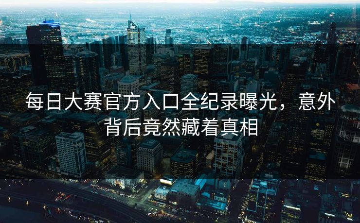 每日大赛官方入口全纪录曝光，意外背后竟然藏着真相