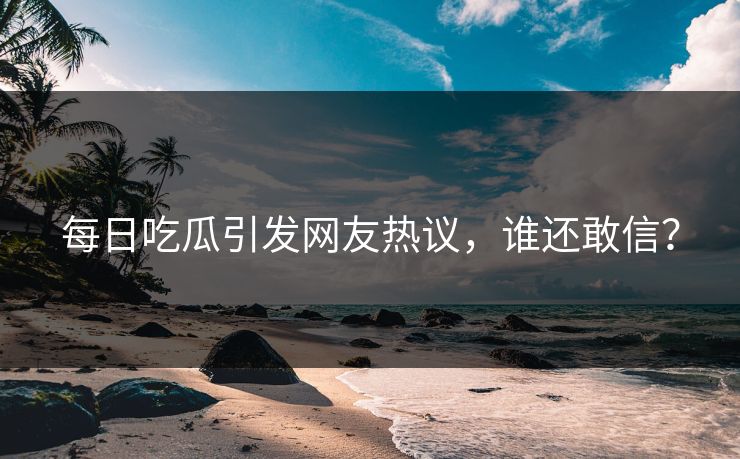 每日吃瓜引发网友热议，谁还敢信？