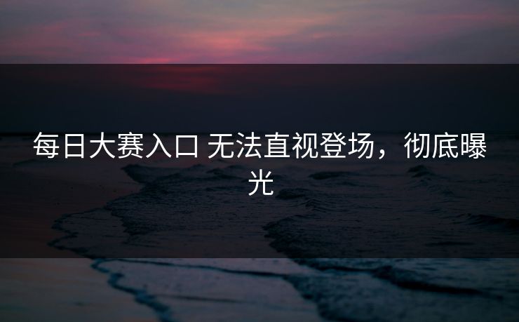 每日大赛入口 无法直视登场，彻底曝光