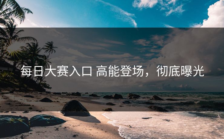 每日大赛入口 高能登场，彻底曝光