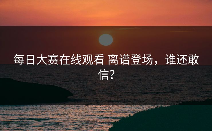 每日大赛在线观看 离谱登场，谁还敢信？