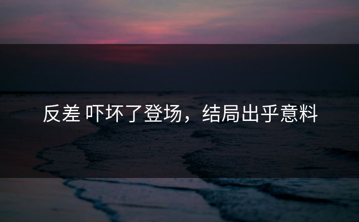 反差 吓坏了登场，结局出乎意料