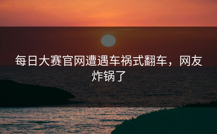 每日大赛官网遭遇车祸式翻车，网友炸锅了