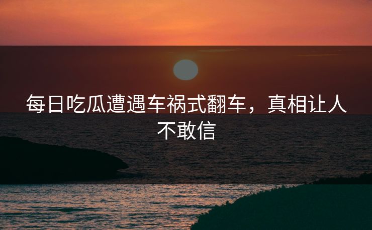 每日吃瓜遭遇车祸式翻车，真相让人不敢信