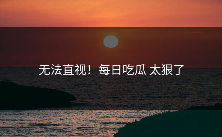 无法直视！每日吃瓜 太狠了