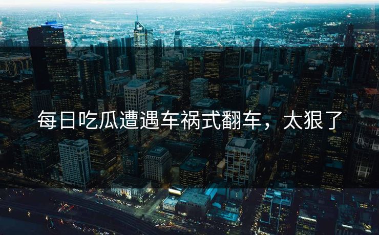每日吃瓜遭遇车祸式翻车，太狠了