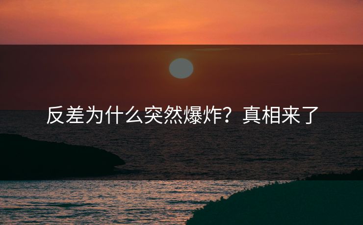 反差为什么突然爆炸？真相来了