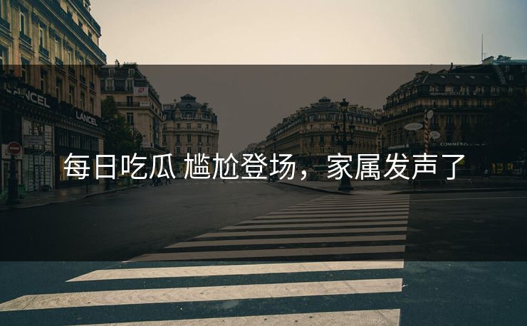 每日吃瓜 尴尬登场，家属发声了