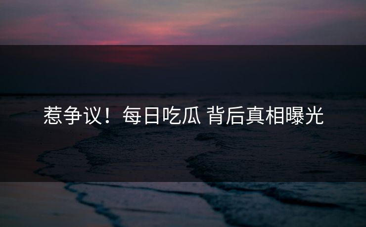 惹争议！每日吃瓜 背后真相曝光