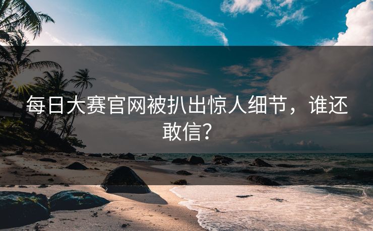每日大赛官网被扒出惊人细节，谁还敢信？