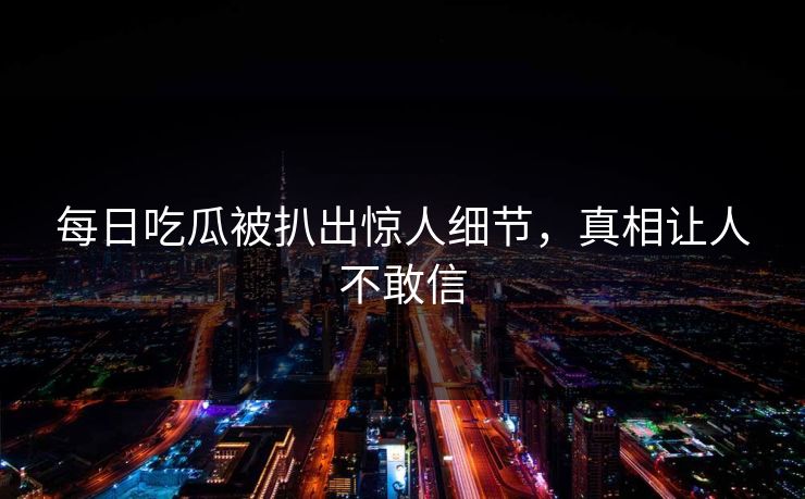 每日吃瓜被扒出惊人细节，真相让人不敢信