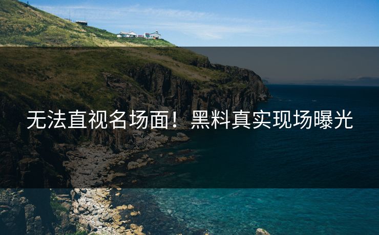 无法直视名场面！黑料真实现场曝光