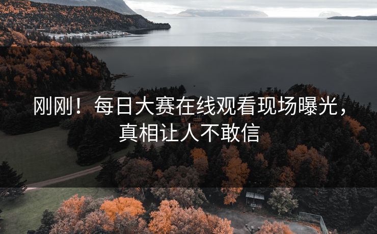 刚刚！每日大赛在线观看现场曝光，真相让人不敢信