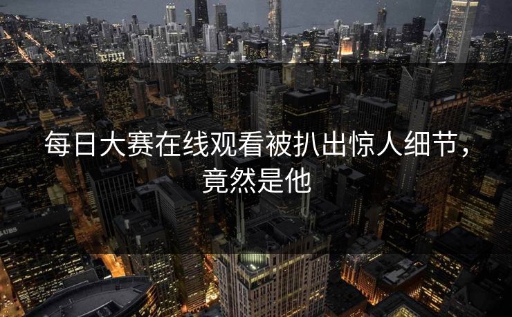 每日大赛在线观看被扒出惊人细节，竟然是他