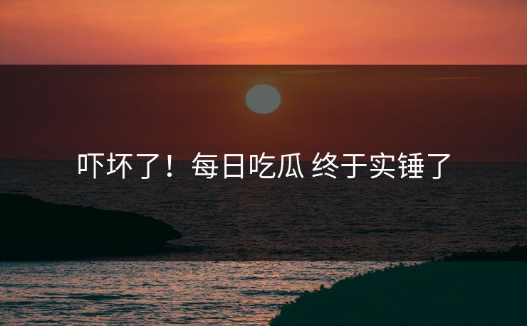 吓坏了！每日吃瓜 终于实锤了
