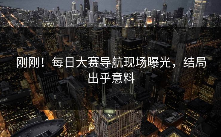 刚刚！每日大赛导航现场曝光，结局出乎意料