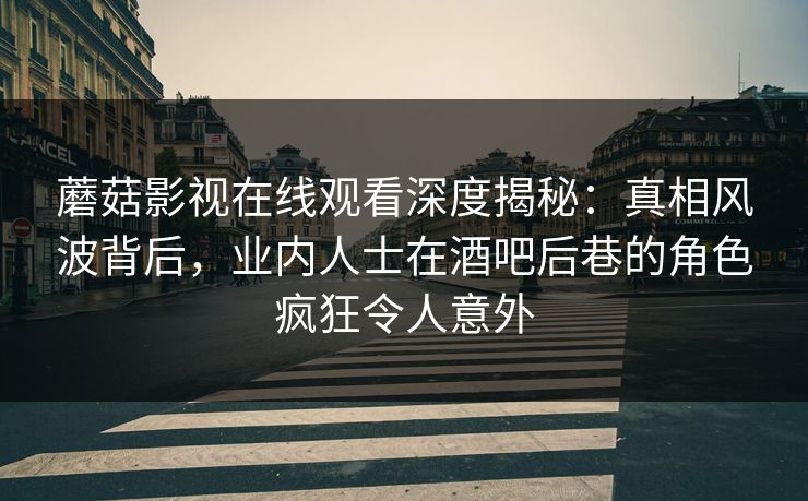 蘑菇影视在线观看深度揭秘：真相风波背后，业内人士在酒吧后巷的角色疯狂令人意外