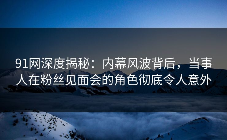 91网深度揭秘：内幕风波背后，当事人在粉丝见面会的角色彻底令人意外
