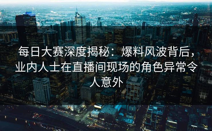 每日大赛深度揭秘：爆料风波背后，业内人士在直播间现场的角色异常令人意外