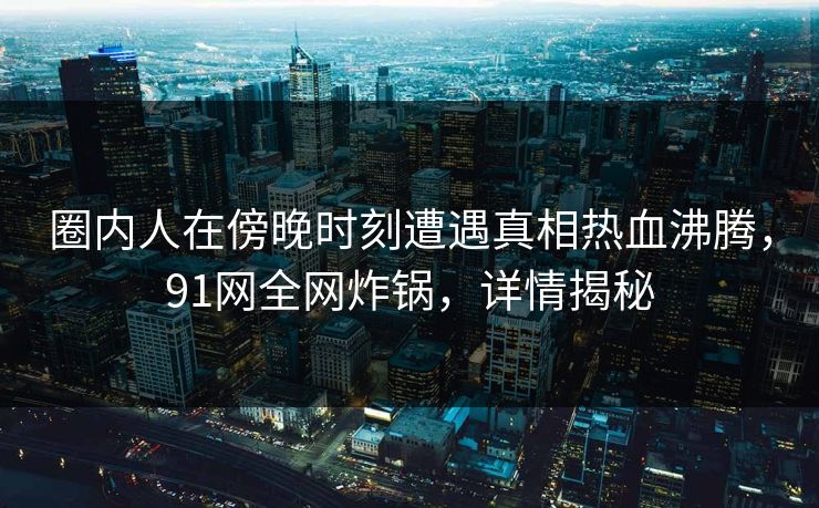 圈内人在傍晚时刻遭遇真相热血沸腾，91网全网炸锅，详情揭秘
