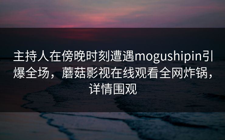 主持人在傍晚时刻遭遇mogushipin引爆全场，蘑菇影视在线观看全网炸锅，详情围观