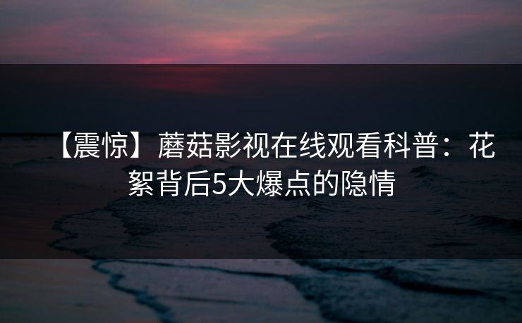 【震惊】蘑菇影视在线观看科普：花絮背后5大爆点的隐情