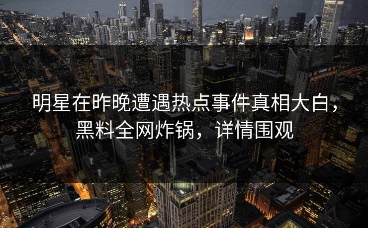 明星在昨晚遭遇热点事件真相大白，黑料全网炸锅，详情围观