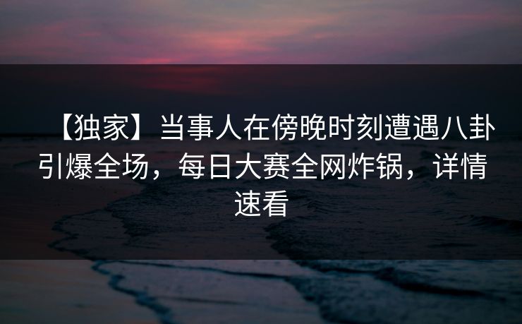 【独家】当事人在傍晚时刻遭遇八卦引爆全场，每日大赛全网炸锅，详情速看