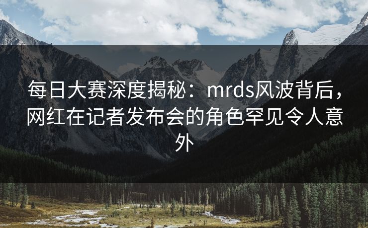 每日大赛深度揭秘：mrds风波背后，网红在记者发布会的角色罕见令人意外