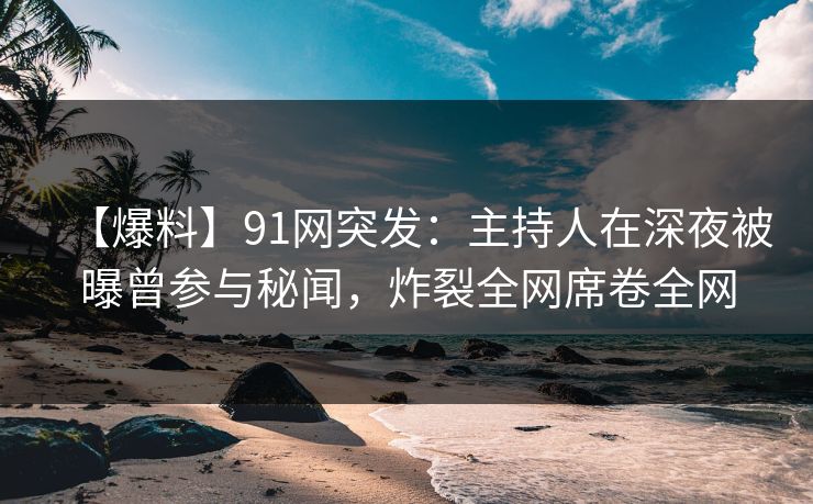 【爆料】91网突发：主持人在深夜被曝曾参与秘闻，炸裂全网席卷全网