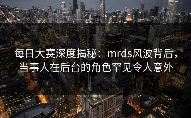 每日大赛深度揭秘：mrds风波背后，当事人在后台的角色罕见令人意外