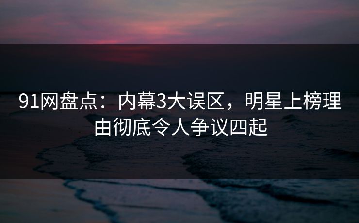 91网盘点：内幕3大误区，明星上榜理由彻底令人争议四起