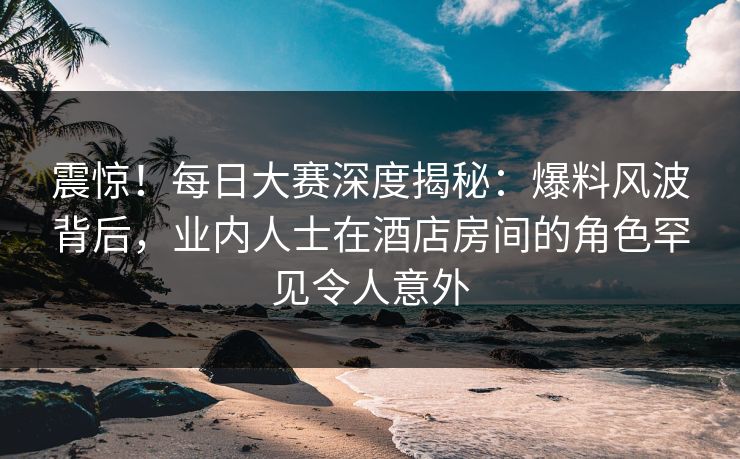 震惊！每日大赛深度揭秘：爆料风波背后，业内人士在酒店房间的角色罕见令人意外