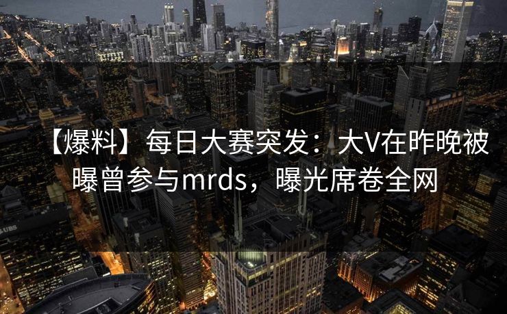 【爆料】每日大赛突发：大V在昨晚被曝曾参与mrds，曝光席卷全网