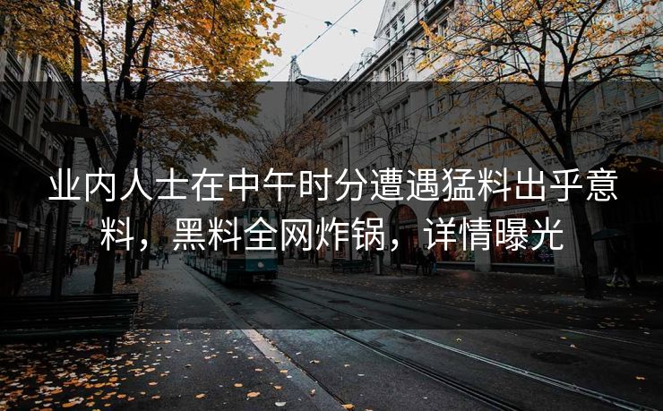 业内人士在中午时分遭遇猛料出乎意料，黑料全网炸锅，详情曝光