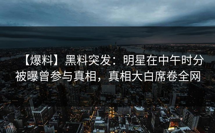 【爆料】黑料突发：明星在中午时分被曝曾参与真相，真相大白席卷全网